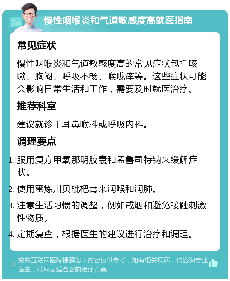 慢性咽喉炎和气道敏感度高就医指南 常见症状 慢性咽喉炎和气道敏感度高的常见症状包括咳嗽、胸闷、呼吸不畅、喉咙痒等。这些症状可能会影响日常生活和工作，需要及时就医治疗。 推荐科室 建议就诊于耳鼻喉科或呼吸内科。 调理要点 服用复方甲氧那明胶囊和孟鲁司特钠来缓解症状。 使用蜜炼川贝枇杷膏来润喉和润肺。 注意生活习惯的调整，例如戒烟和避免接触刺激性物质。 定期复查，根据医生的建议进行治疗和调理。