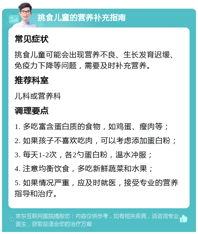 挑食儿童的营养补充指南 常见症状 挑食儿童可能会出现营养不良、生长发育迟缓、免疫力下降等问题，需要及时补充营养。 推荐科室 儿科或营养科 调理要点 1. 多吃富含蛋白质的食物，如鸡蛋、瘦肉等； 2. 如果孩子不喜欢吃肉，可以考虑添加蛋白粉； 3. 每天1-2次，各2勺蛋白粉，温水冲服； 4. 注意均衡饮食，多吃新鲜蔬菜和水果； 5. 如果情况严重，应及时就医，接受专业的营养指导和治疗。