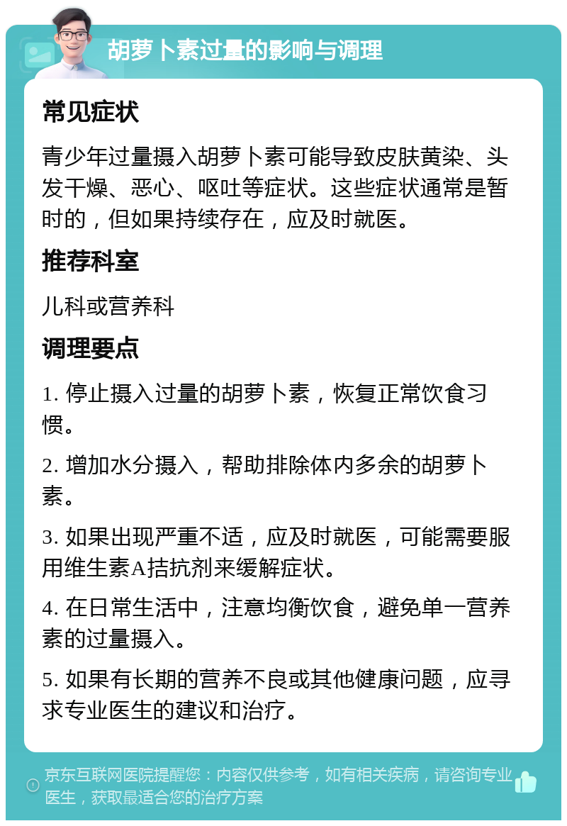 胡萝卜素过量的影响与调理 常见症状 青少年过量摄入胡萝卜素可能导致皮肤黄染、头发干燥、恶心、呕吐等症状。这些症状通常是暂时的，但如果持续存在，应及时就医。 推荐科室 儿科或营养科 调理要点 1. 停止摄入过量的胡萝卜素，恢复正常饮食习惯。 2. 增加水分摄入，帮助排除体内多余的胡萝卜素。 3. 如果出现严重不适，应及时就医，可能需要服用维生素A拮抗剂来缓解症状。 4. 在日常生活中，注意均衡饮食，避免单一营养素的过量摄入。 5. 如果有长期的营养不良或其他健康问题，应寻求专业医生的建议和治疗。