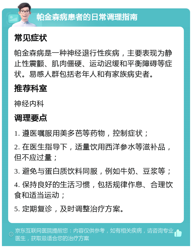 帕金森病患者的日常调理指南 常见症状 帕金森病是一种神经退行性疾病，主要表现为静止性震颤、肌肉僵硬、运动迟缓和平衡障碍等症状。易感人群包括老年人和有家族病史者。 推荐科室 神经内科 调理要点 1. 遵医嘱服用美多芭等药物，控制症状； 2. 在医生指导下，适量饮用西洋参水等滋补品，但不应过量； 3. 避免与蛋白质饮料同服，例如牛奶、豆浆等； 4. 保持良好的生活习惯，包括规律作息、合理饮食和适当运动； 5. 定期复诊，及时调整治疗方案。