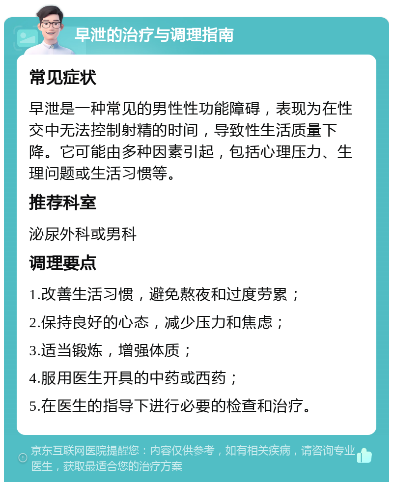 早泄的治疗与调理指南 常见症状 早泄是一种常见的男性性功能障碍，表现为在性交中无法控制射精的时间，导致性生活质量下降。它可能由多种因素引起，包括心理压力、生理问题或生活习惯等。 推荐科室 泌尿外科或男科 调理要点 1.改善生活习惯，避免熬夜和过度劳累； 2.保持良好的心态，减少压力和焦虑； 3.适当锻炼，增强体质； 4.服用医生开具的中药或西药； 5.在医生的指导下进行必要的检查和治疗。