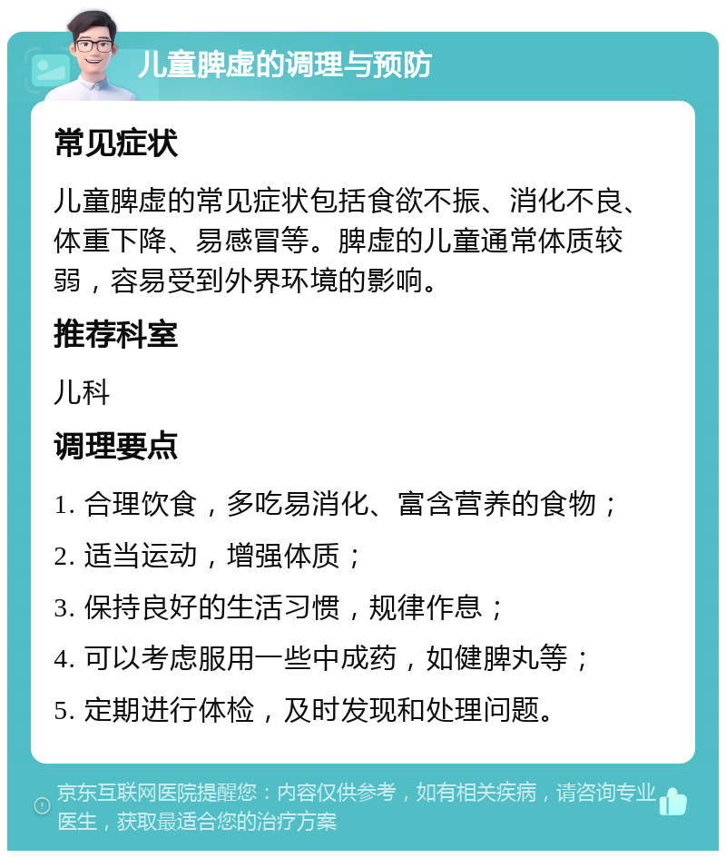 儿童脾虚的调理与预防 常见症状 儿童脾虚的常见症状包括食欲不振、消化不良、体重下降、易感冒等。脾虚的儿童通常体质较弱，容易受到外界环境的影响。 推荐科室 儿科 调理要点 1. 合理饮食，多吃易消化、富含营养的食物； 2. 适当运动，增强体质； 3. 保持良好的生活习惯，规律作息； 4. 可以考虑服用一些中成药，如健脾丸等； 5. 定期进行体检，及时发现和处理问题。