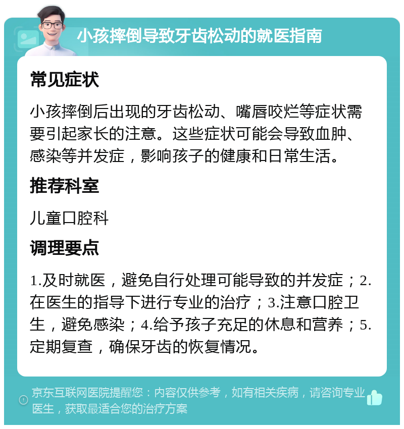 小孩摔倒导致牙齿松动的就医指南 常见症状 小孩摔倒后出现的牙齿松动、嘴唇咬烂等症状需要引起家长的注意。这些症状可能会导致血肿、感染等并发症，影响孩子的健康和日常生活。 推荐科室 儿童口腔科 调理要点 1.及时就医，避免自行处理可能导致的并发症；2.在医生的指导下进行专业的治疗；3.注意口腔卫生，避免感染；4.给予孩子充足的休息和营养；5.定期复查，确保牙齿的恢复情况。