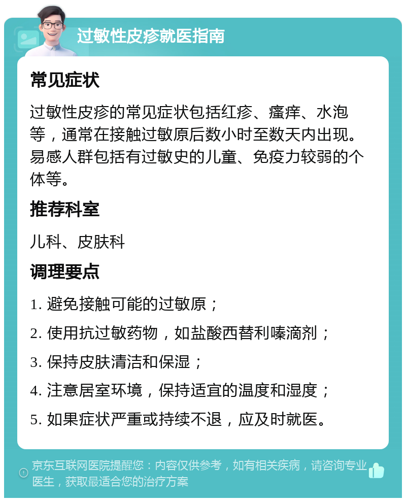 过敏性皮疹就医指南 常见症状 过敏性皮疹的常见症状包括红疹、瘙痒、水泡等，通常在接触过敏原后数小时至数天内出现。易感人群包括有过敏史的儿童、免疫力较弱的个体等。 推荐科室 儿科、皮肤科 调理要点 1. 避免接触可能的过敏原； 2. 使用抗过敏药物，如盐酸西替利嗪滴剂； 3. 保持皮肤清洁和保湿； 4. 注意居室环境，保持适宜的温度和湿度； 5. 如果症状严重或持续不退，应及时就医。