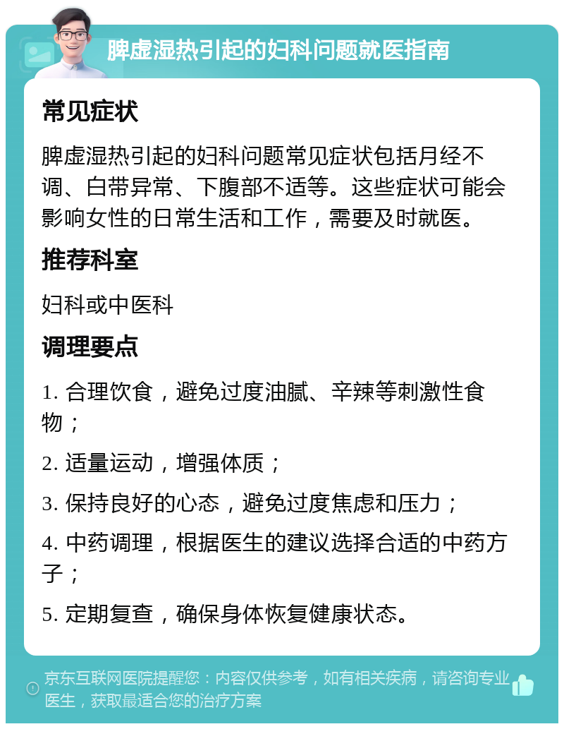 脾虚湿热引起的妇科问题就医指南 常见症状 脾虚湿热引起的妇科问题常见症状包括月经不调、白带异常、下腹部不适等。这些症状可能会影响女性的日常生活和工作，需要及时就医。 推荐科室 妇科或中医科 调理要点 1. 合理饮食，避免过度油腻、辛辣等刺激性食物； 2. 适量运动，增强体质； 3. 保持良好的心态，避免过度焦虑和压力； 4. 中药调理，根据医生的建议选择合适的中药方子； 5. 定期复查，确保身体恢复健康状态。