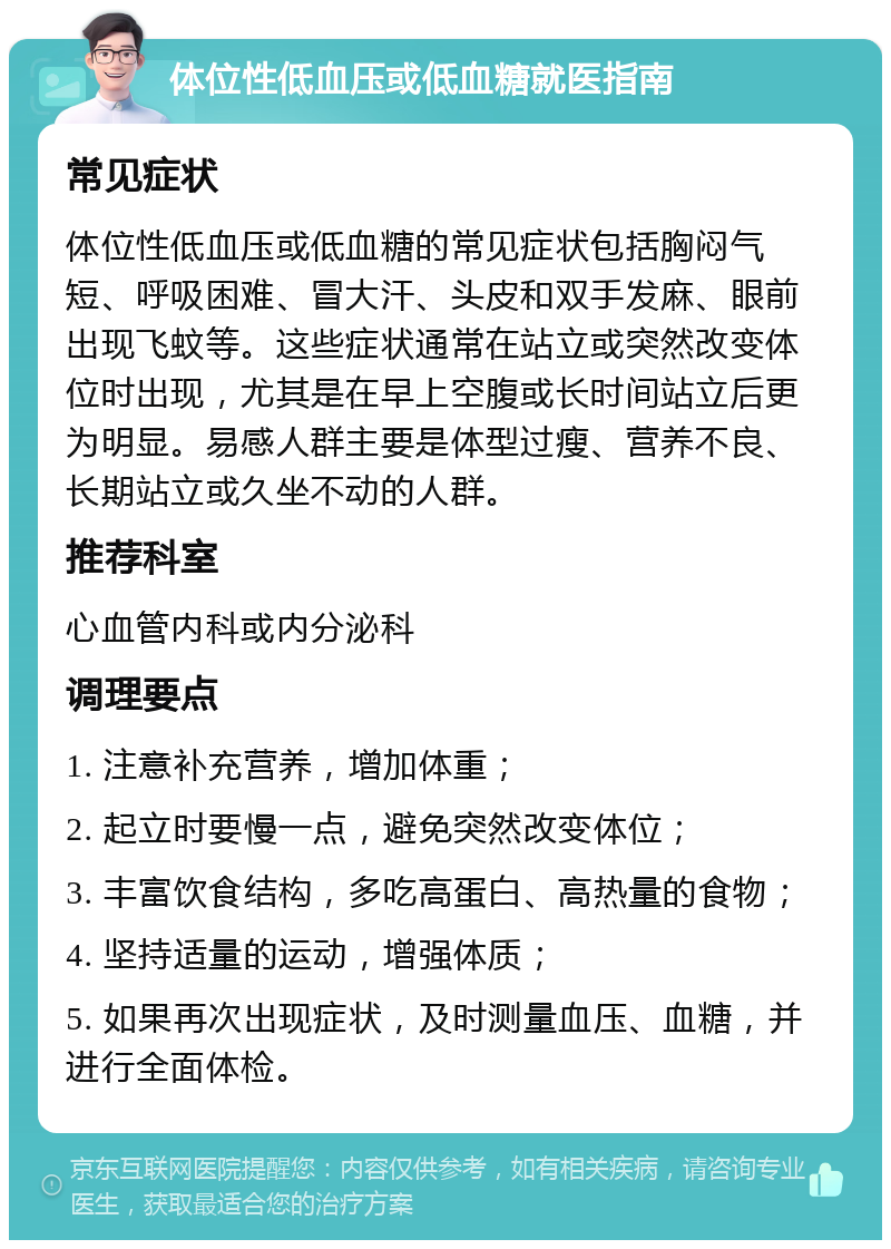 体位性低血压或低血糖就医指南 常见症状 体位性低血压或低血糖的常见症状包括胸闷气短、呼吸困难、冒大汗、头皮和双手发麻、眼前出现飞蚊等。这些症状通常在站立或突然改变体位时出现，尤其是在早上空腹或长时间站立后更为明显。易感人群主要是体型过瘦、营养不良、长期站立或久坐不动的人群。 推荐科室 心血管内科或内分泌科 调理要点 1. 注意补充营养，增加体重； 2. 起立时要慢一点，避免突然改变体位； 3. 丰富饮食结构，多吃高蛋白、高热量的食物； 4. 坚持适量的运动，增强体质； 5. 如果再次出现症状，及时测量血压、血糖，并进行全面体检。