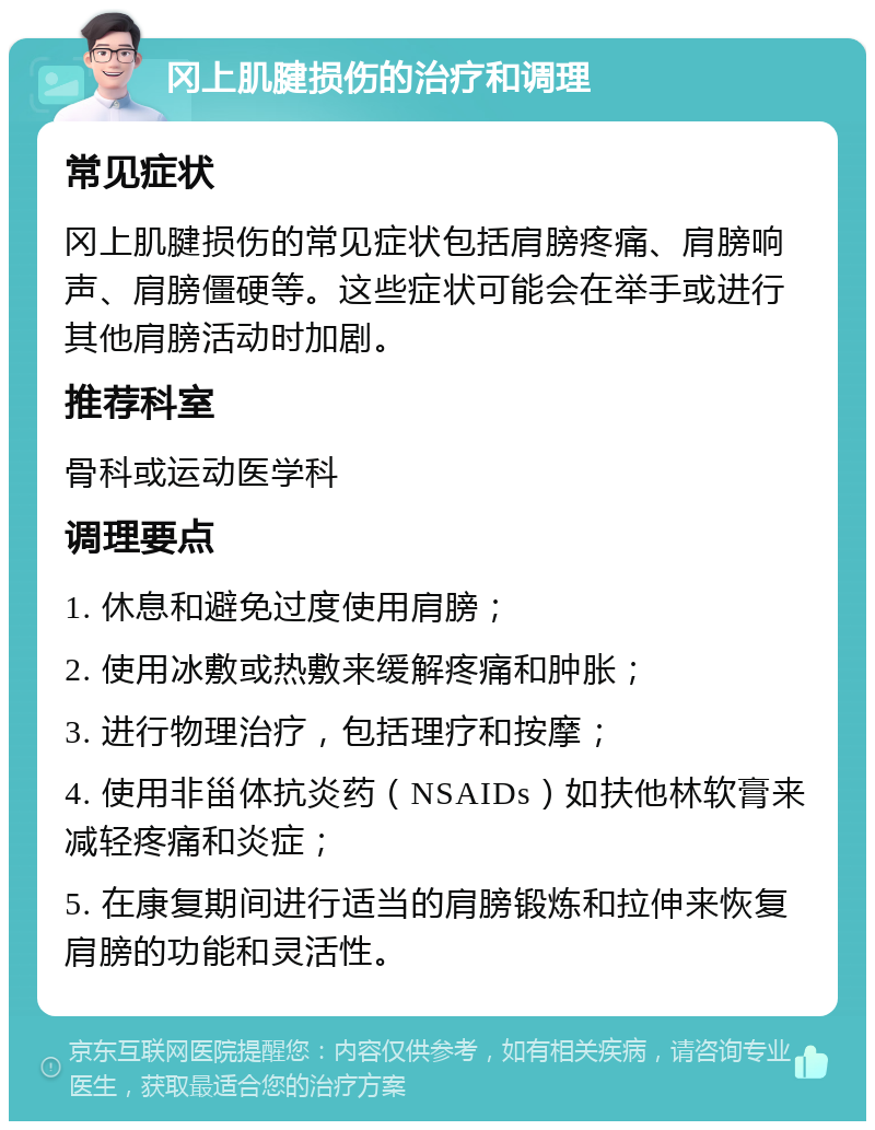 冈上肌腱损伤的治疗和调理 常见症状 冈上肌腱损伤的常见症状包括肩膀疼痛、肩膀响声、肩膀僵硬等。这些症状可能会在举手或进行其他肩膀活动时加剧。 推荐科室 骨科或运动医学科 调理要点 1. 休息和避免过度使用肩膀； 2. 使用冰敷或热敷来缓解疼痛和肿胀； 3. 进行物理治疗，包括理疗和按摩； 4. 使用非甾体抗炎药（NSAIDs）如扶他林软膏来减轻疼痛和炎症； 5. 在康复期间进行适当的肩膀锻炼和拉伸来恢复肩膀的功能和灵活性。