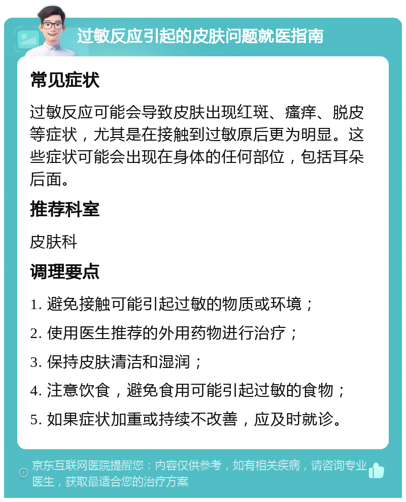 过敏反应引起的皮肤问题就医指南 常见症状 过敏反应可能会导致皮肤出现红斑、瘙痒、脱皮等症状，尤其是在接触到过敏原后更为明显。这些症状可能会出现在身体的任何部位，包括耳朵后面。 推荐科室 皮肤科 调理要点 1. 避免接触可能引起过敏的物质或环境； 2. 使用医生推荐的外用药物进行治疗； 3. 保持皮肤清洁和湿润； 4. 注意饮食，避免食用可能引起过敏的食物； 5. 如果症状加重或持续不改善，应及时就诊。