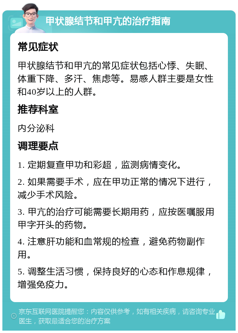 甲状腺结节和甲亢的治疗指南 常见症状 甲状腺结节和甲亢的常见症状包括心悸、失眠、体重下降、多汗、焦虑等。易感人群主要是女性和40岁以上的人群。 推荐科室 内分泌科 调理要点 1. 定期复查甲功和彩超，监测病情变化。 2. 如果需要手术，应在甲功正常的情况下进行，减少手术风险。 3. 甲亢的治疗可能需要长期用药，应按医嘱服用甲字开头的药物。 4. 注意肝功能和血常规的检查，避免药物副作用。 5. 调整生活习惯，保持良好的心态和作息规律，增强免疫力。