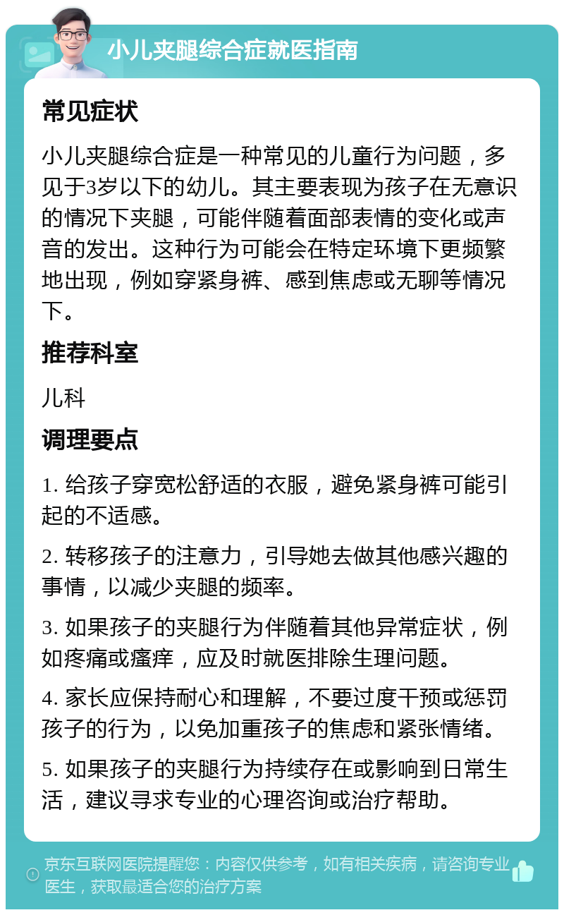 小儿夹腿综合症就医指南 常见症状 小儿夹腿综合症是一种常见的儿童行为问题，多见于3岁以下的幼儿。其主要表现为孩子在无意识的情况下夹腿，可能伴随着面部表情的变化或声音的发出。这种行为可能会在特定环境下更频繁地出现，例如穿紧身裤、感到焦虑或无聊等情况下。 推荐科室 儿科 调理要点 1. 给孩子穿宽松舒适的衣服，避免紧身裤可能引起的不适感。 2. 转移孩子的注意力，引导她去做其他感兴趣的事情，以减少夹腿的频率。 3. 如果孩子的夹腿行为伴随着其他异常症状，例如疼痛或瘙痒，应及时就医排除生理问题。 4. 家长应保持耐心和理解，不要过度干预或惩罚孩子的行为，以免加重孩子的焦虑和紧张情绪。 5. 如果孩子的夹腿行为持续存在或影响到日常生活，建议寻求专业的心理咨询或治疗帮助。