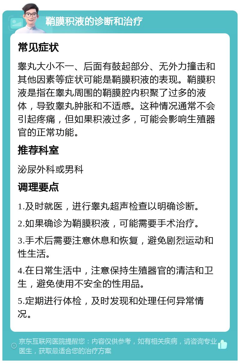 鞘膜积液的诊断和治疗 常见症状 睾丸大小不一、后面有鼓起部分、无外力撞击和其他因素等症状可能是鞘膜积液的表现。鞘膜积液是指在睾丸周围的鞘膜腔内积聚了过多的液体，导致睾丸肿胀和不适感。这种情况通常不会引起疼痛，但如果积液过多，可能会影响生殖器官的正常功能。 推荐科室 泌尿外科或男科 调理要点 1.及时就医，进行睾丸超声检查以明确诊断。 2.如果确诊为鞘膜积液，可能需要手术治疗。 3.手术后需要注意休息和恢复，避免剧烈运动和性生活。 4.在日常生活中，注意保持生殖器官的清洁和卫生，避免使用不安全的性用品。 5.定期进行体检，及时发现和处理任何异常情况。