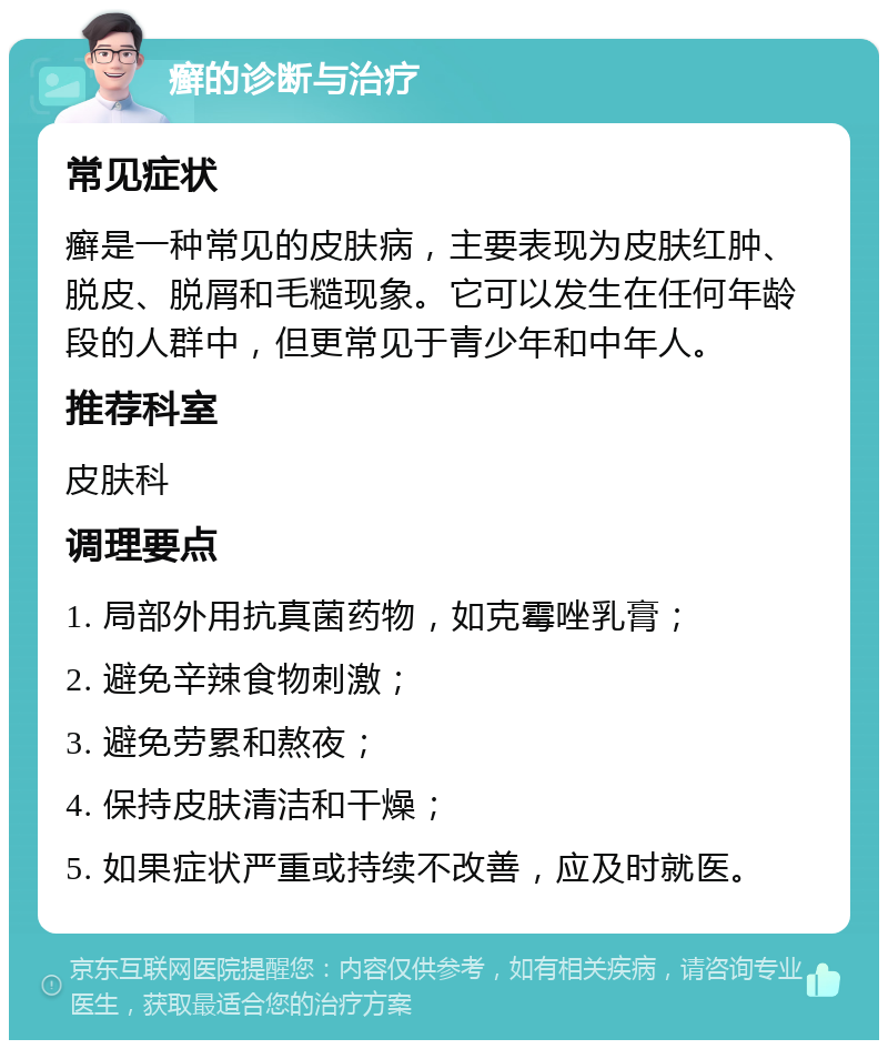 癣的诊断与治疗 常见症状 癣是一种常见的皮肤病，主要表现为皮肤红肿、脱皮、脱屑和毛糙现象。它可以发生在任何年龄段的人群中，但更常见于青少年和中年人。 推荐科室 皮肤科 调理要点 1. 局部外用抗真菌药物，如克霉唑乳膏； 2. 避免辛辣食物刺激； 3. 避免劳累和熬夜； 4. 保持皮肤清洁和干燥； 5. 如果症状严重或持续不改善，应及时就医。