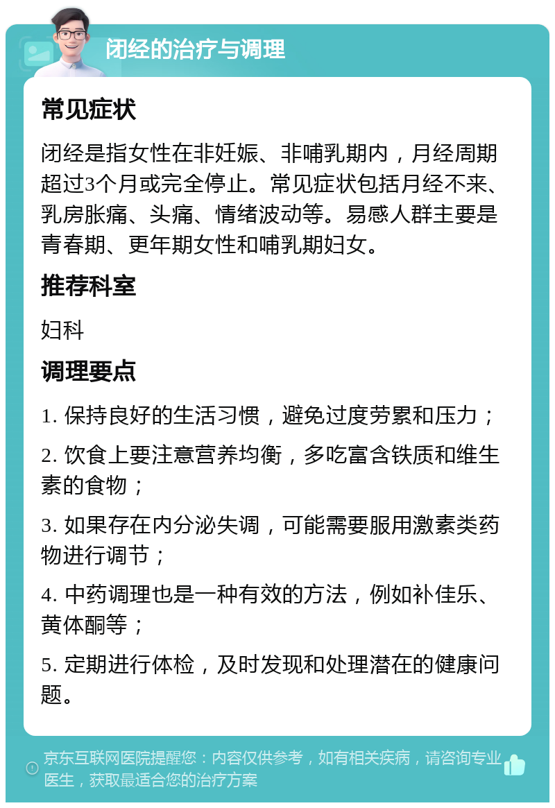 闭经的治疗与调理 常见症状 闭经是指女性在非妊娠、非哺乳期内，月经周期超过3个月或完全停止。常见症状包括月经不来、乳房胀痛、头痛、情绪波动等。易感人群主要是青春期、更年期女性和哺乳期妇女。 推荐科室 妇科 调理要点 1. 保持良好的生活习惯，避免过度劳累和压力； 2. 饮食上要注意营养均衡，多吃富含铁质和维生素的食物； 3. 如果存在内分泌失调，可能需要服用激素类药物进行调节； 4. 中药调理也是一种有效的方法，例如补佳乐、黄体酮等； 5. 定期进行体检，及时发现和处理潜在的健康问题。