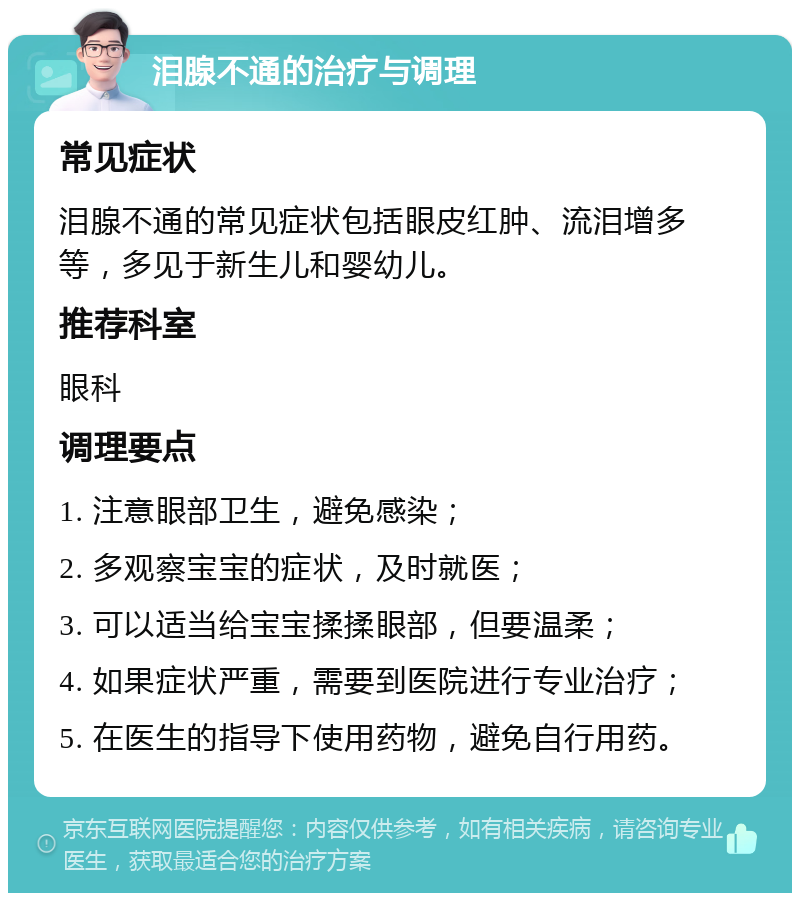 泪腺不通的治疗与调理 常见症状 泪腺不通的常见症状包括眼皮红肿、流泪增多等，多见于新生儿和婴幼儿。 推荐科室 眼科 调理要点 1. 注意眼部卫生，避免感染； 2. 多观察宝宝的症状，及时就医； 3. 可以适当给宝宝揉揉眼部，但要温柔； 4. 如果症状严重，需要到医院进行专业治疗； 5. 在医生的指导下使用药物，避免自行用药。