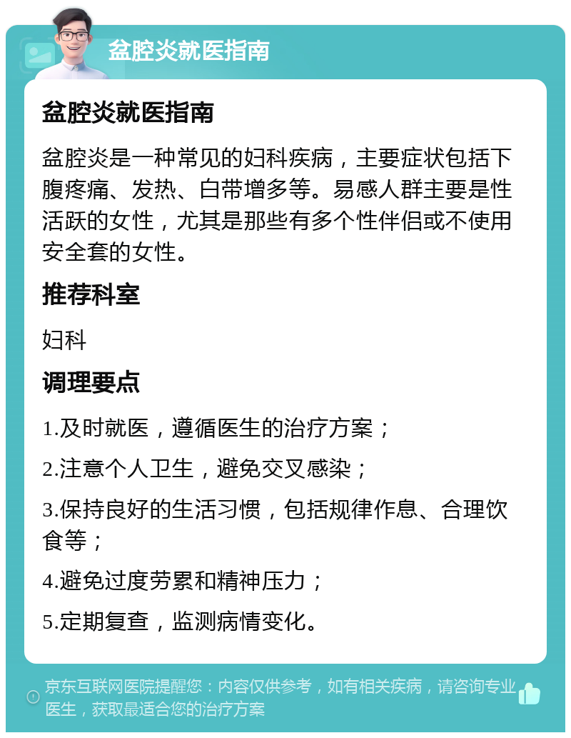 盆腔炎就医指南 盆腔炎就医指南 盆腔炎是一种常见的妇科疾病，主要症状包括下腹疼痛、发热、白带增多等。易感人群主要是性活跃的女性，尤其是那些有多个性伴侣或不使用安全套的女性。 推荐科室 妇科 调理要点 1.及时就医，遵循医生的治疗方案； 2.注意个人卫生，避免交叉感染； 3.保持良好的生活习惯，包括规律作息、合理饮食等； 4.避免过度劳累和精神压力； 5.定期复查，监测病情变化。