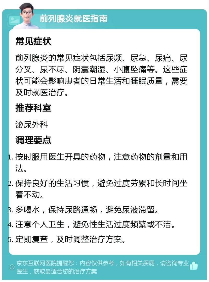 前列腺炎就医指南 常见症状 前列腺炎的常见症状包括尿频、尿急、尿痛、尿分叉、尿不尽、阴囊潮湿、小腹坠痛等。这些症状可能会影响患者的日常生活和睡眠质量，需要及时就医治疗。 推荐科室 泌尿外科 调理要点 按时服用医生开具的药物，注意药物的剂量和用法。 保持良好的生活习惯，避免过度劳累和长时间坐着不动。 多喝水，保持尿路通畅，避免尿液滞留。 注意个人卫生，避免性生活过度频繁或不洁。 定期复查，及时调整治疗方案。