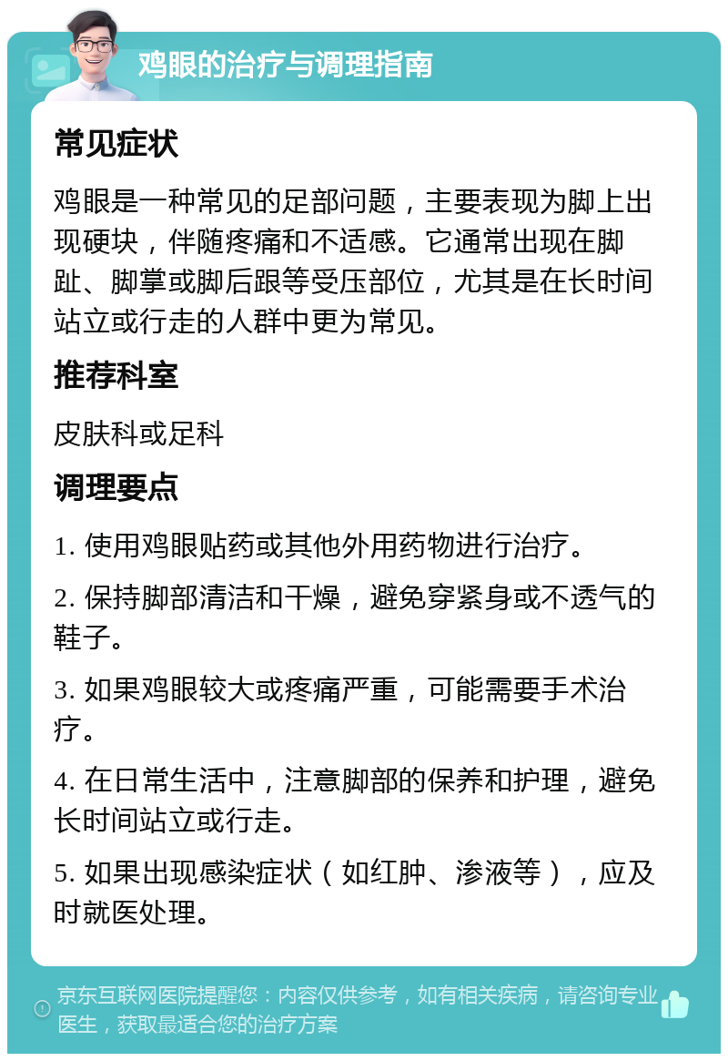 鸡眼的治疗与调理指南 常见症状 鸡眼是一种常见的足部问题，主要表现为脚上出现硬块，伴随疼痛和不适感。它通常出现在脚趾、脚掌或脚后跟等受压部位，尤其是在长时间站立或行走的人群中更为常见。 推荐科室 皮肤科或足科 调理要点 1. 使用鸡眼贴药或其他外用药物进行治疗。 2. 保持脚部清洁和干燥，避免穿紧身或不透气的鞋子。 3. 如果鸡眼较大或疼痛严重，可能需要手术治疗。 4. 在日常生活中，注意脚部的保养和护理，避免长时间站立或行走。 5. 如果出现感染症状（如红肿、渗液等），应及时就医处理。