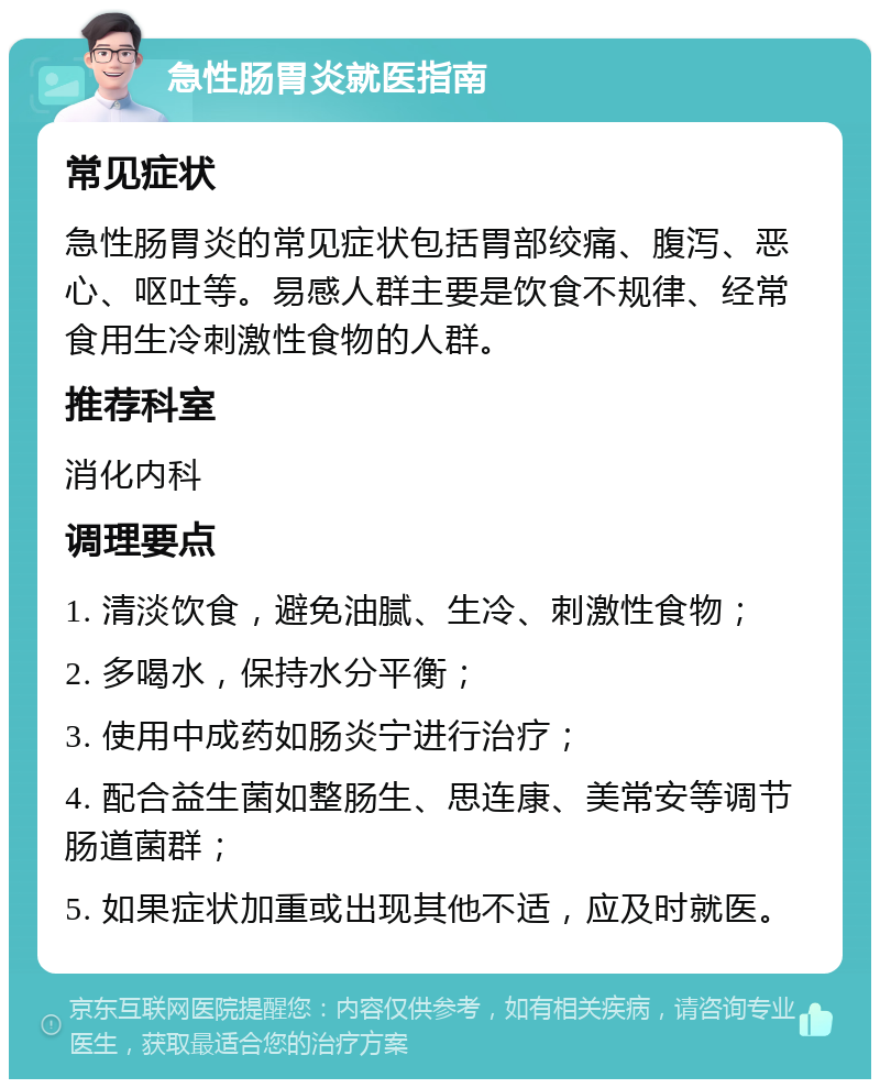 急性肠胃炎就医指南 常见症状 急性肠胃炎的常见症状包括胃部绞痛、腹泻、恶心、呕吐等。易感人群主要是饮食不规律、经常食用生冷刺激性食物的人群。 推荐科室 消化内科 调理要点 1. 清淡饮食，避免油腻、生冷、刺激性食物； 2. 多喝水，保持水分平衡； 3. 使用中成药如肠炎宁进行治疗； 4. 配合益生菌如整肠生、思连康、美常安等调节肠道菌群； 5. 如果症状加重或出现其他不适，应及时就医。