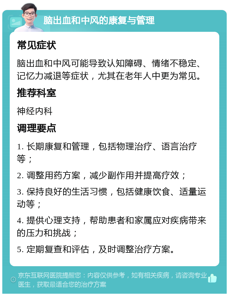 脑出血和中风的康复与管理 常见症状 脑出血和中风可能导致认知障碍、情绪不稳定、记忆力减退等症状，尤其在老年人中更为常见。 推荐科室 神经内科 调理要点 1. 长期康复和管理，包括物理治疗、语言治疗等； 2. 调整用药方案，减少副作用并提高疗效； 3. 保持良好的生活习惯，包括健康饮食、适量运动等； 4. 提供心理支持，帮助患者和家属应对疾病带来的压力和挑战； 5. 定期复查和评估，及时调整治疗方案。