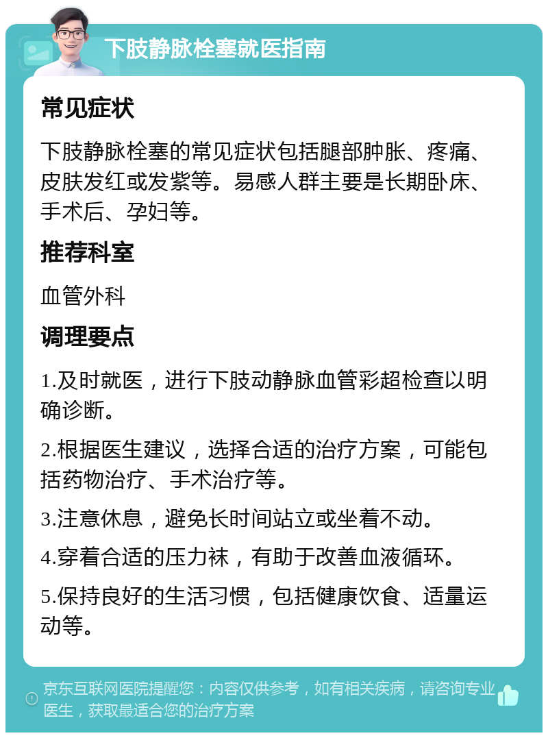 下肢静脉栓塞就医指南 常见症状 下肢静脉栓塞的常见症状包括腿部肿胀、疼痛、皮肤发红或发紫等。易感人群主要是长期卧床、手术后、孕妇等。 推荐科室 血管外科 调理要点 1.及时就医，进行下肢动静脉血管彩超检查以明确诊断。 2.根据医生建议，选择合适的治疗方案，可能包括药物治疗、手术治疗等。 3.注意休息，避免长时间站立或坐着不动。 4.穿着合适的压力袜，有助于改善血液循环。 5.保持良好的生活习惯，包括健康饮食、适量运动等。