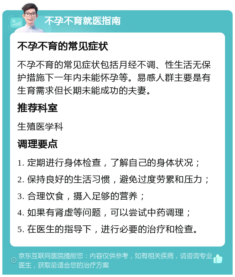 不孕不育就医指南 不孕不育的常见症状 不孕不育的常见症状包括月经不调、性生活无保护措施下一年内未能怀孕等。易感人群主要是有生育需求但长期未能成功的夫妻。 推荐科室 生殖医学科 调理要点 1. 定期进行身体检查，了解自己的身体状况； 2. 保持良好的生活习惯，避免过度劳累和压力； 3. 合理饮食，摄入足够的营养； 4. 如果有肾虚等问题，可以尝试中药调理； 5. 在医生的指导下，进行必要的治疗和检查。