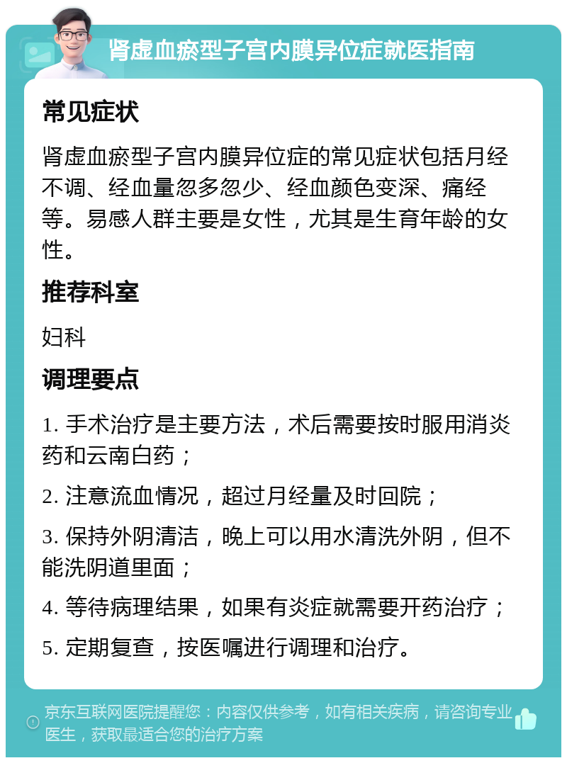 肾虚血瘀型子宫内膜异位症就医指南 常见症状 肾虚血瘀型子宫内膜异位症的常见症状包括月经不调、经血量忽多忽少、经血颜色变深、痛经等。易感人群主要是女性，尤其是生育年龄的女性。 推荐科室 妇科 调理要点 1. 手术治疗是主要方法，术后需要按时服用消炎药和云南白药； 2. 注意流血情况，超过月经量及时回院； 3. 保持外阴清洁，晚上可以用水清洗外阴，但不能洗阴道里面； 4. 等待病理结果，如果有炎症就需要开药治疗； 5. 定期复查，按医嘱进行调理和治疗。