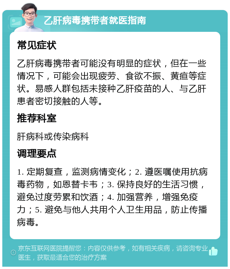 乙肝病毒携带者就医指南 常见症状 乙肝病毒携带者可能没有明显的症状，但在一些情况下，可能会出现疲劳、食欲不振、黄疸等症状。易感人群包括未接种乙肝疫苗的人、与乙肝患者密切接触的人等。 推荐科室 肝病科或传染病科 调理要点 1. 定期复查，监测病情变化；2. 遵医嘱使用抗病毒药物，如恩替卡韦；3. 保持良好的生活习惯，避免过度劳累和饮酒；4. 加强营养，增强免疫力；5. 避免与他人共用个人卫生用品，防止传播病毒。