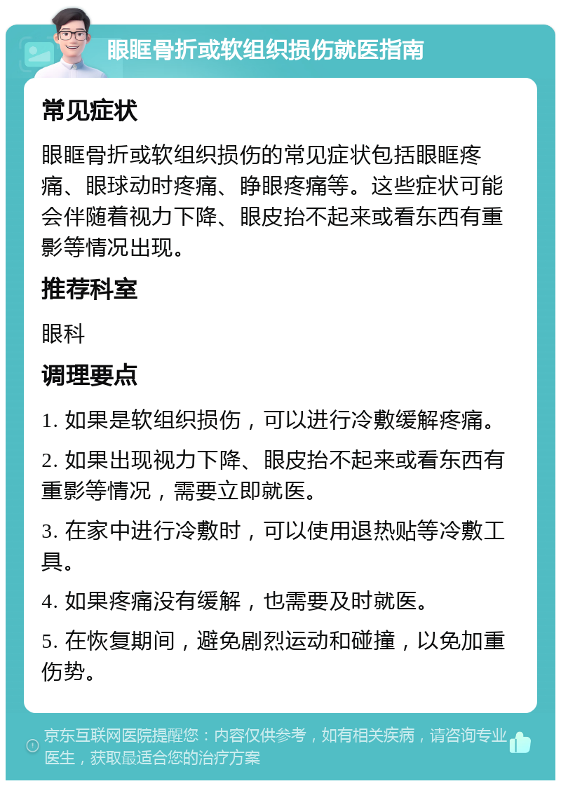 眼眶骨折或软组织损伤就医指南 常见症状 眼眶骨折或软组织损伤的常见症状包括眼眶疼痛、眼球动时疼痛、睁眼疼痛等。这些症状可能会伴随着视力下降、眼皮抬不起来或看东西有重影等情况出现。 推荐科室 眼科 调理要点 1. 如果是软组织损伤，可以进行冷敷缓解疼痛。 2. 如果出现视力下降、眼皮抬不起来或看东西有重影等情况，需要立即就医。 3. 在家中进行冷敷时，可以使用退热贴等冷敷工具。 4. 如果疼痛没有缓解，也需要及时就医。 5. 在恢复期间，避免剧烈运动和碰撞，以免加重伤势。