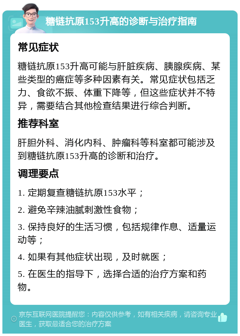 糖链抗原153升高的诊断与治疗指南 常见症状 糖链抗原153升高可能与肝脏疾病、胰腺疾病、某些类型的癌症等多种因素有关。常见症状包括乏力、食欲不振、体重下降等，但这些症状并不特异，需要结合其他检查结果进行综合判断。 推荐科室 肝胆外科、消化内科、肿瘤科等科室都可能涉及到糖链抗原153升高的诊断和治疗。 调理要点 1. 定期复查糖链抗原153水平； 2. 避免辛辣油腻刺激性食物； 3. 保持良好的生活习惯，包括规律作息、适量运动等； 4. 如果有其他症状出现，及时就医； 5. 在医生的指导下，选择合适的治疗方案和药物。