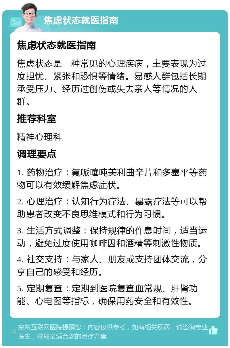 焦虑状态就医指南 焦虑状态就医指南 焦虑状态是一种常见的心理疾病，主要表现为过度担忧、紧张和恐惧等情绪。易感人群包括长期承受压力、经历过创伤或失去亲人等情况的人群。 推荐科室 精神心理科 调理要点 1. 药物治疗：氟哌噻吨美利曲辛片和多塞平等药物可以有效缓解焦虑症状。 2. 心理治疗：认知行为疗法、暴露疗法等可以帮助患者改变不良思维模式和行为习惯。 3. 生活方式调整：保持规律的作息时间，适当运动，避免过度使用咖啡因和酒精等刺激性物质。 4. 社交支持：与家人、朋友或支持团体交流，分享自己的感受和经历。 5. 定期复查：定期到医院复查血常规、肝肾功能、心电图等指标，确保用药安全和有效性。