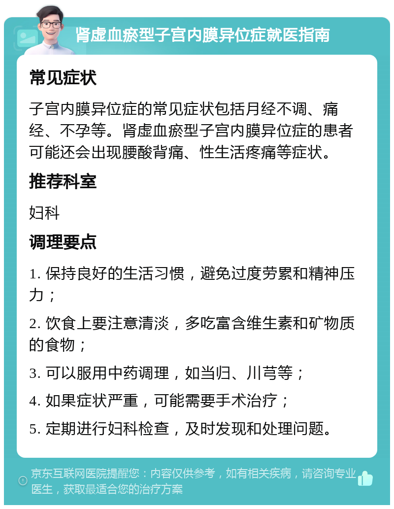 肾虚血瘀型子宫内膜异位症就医指南 常见症状 子宫内膜异位症的常见症状包括月经不调、痛经、不孕等。肾虚血瘀型子宫内膜异位症的患者可能还会出现腰酸背痛、性生活疼痛等症状。 推荐科室 妇科 调理要点 1. 保持良好的生活习惯，避免过度劳累和精神压力； 2. 饮食上要注意清淡，多吃富含维生素和矿物质的食物； 3. 可以服用中药调理，如当归、川芎等； 4. 如果症状严重，可能需要手术治疗； 5. 定期进行妇科检查，及时发现和处理问题。