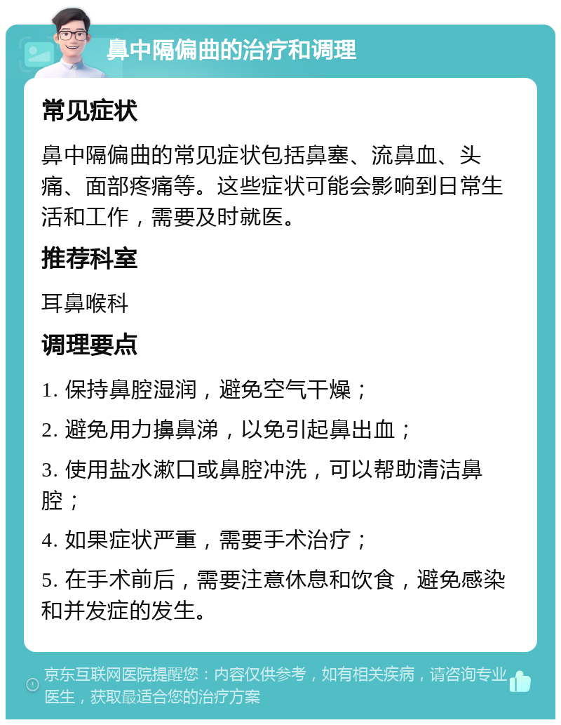 鼻中隔偏曲的治疗和调理 常见症状 鼻中隔偏曲的常见症状包括鼻塞、流鼻血、头痛、面部疼痛等。这些症状可能会影响到日常生活和工作，需要及时就医。 推荐科室 耳鼻喉科 调理要点 1. 保持鼻腔湿润，避免空气干燥； 2. 避免用力擤鼻涕，以免引起鼻出血； 3. 使用盐水漱口或鼻腔冲洗，可以帮助清洁鼻腔； 4. 如果症状严重，需要手术治疗； 5. 在手术前后，需要注意休息和饮食，避免感染和并发症的发生。