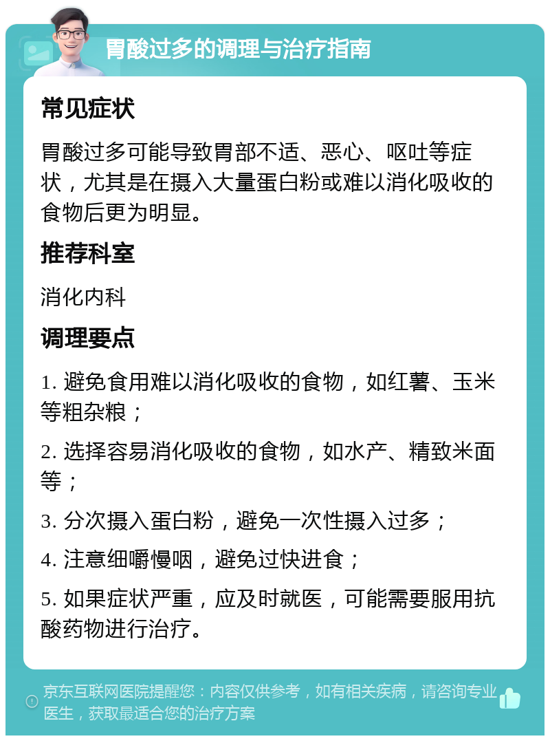 胃酸过多的调理与治疗指南 常见症状 胃酸过多可能导致胃部不适、恶心、呕吐等症状，尤其是在摄入大量蛋白粉或难以消化吸收的食物后更为明显。 推荐科室 消化内科 调理要点 1. 避免食用难以消化吸收的食物，如红薯、玉米等粗杂粮； 2. 选择容易消化吸收的食物，如水产、精致米面等； 3. 分次摄入蛋白粉，避免一次性摄入过多； 4. 注意细嚼慢咽，避免过快进食； 5. 如果症状严重，应及时就医，可能需要服用抗酸药物进行治疗。