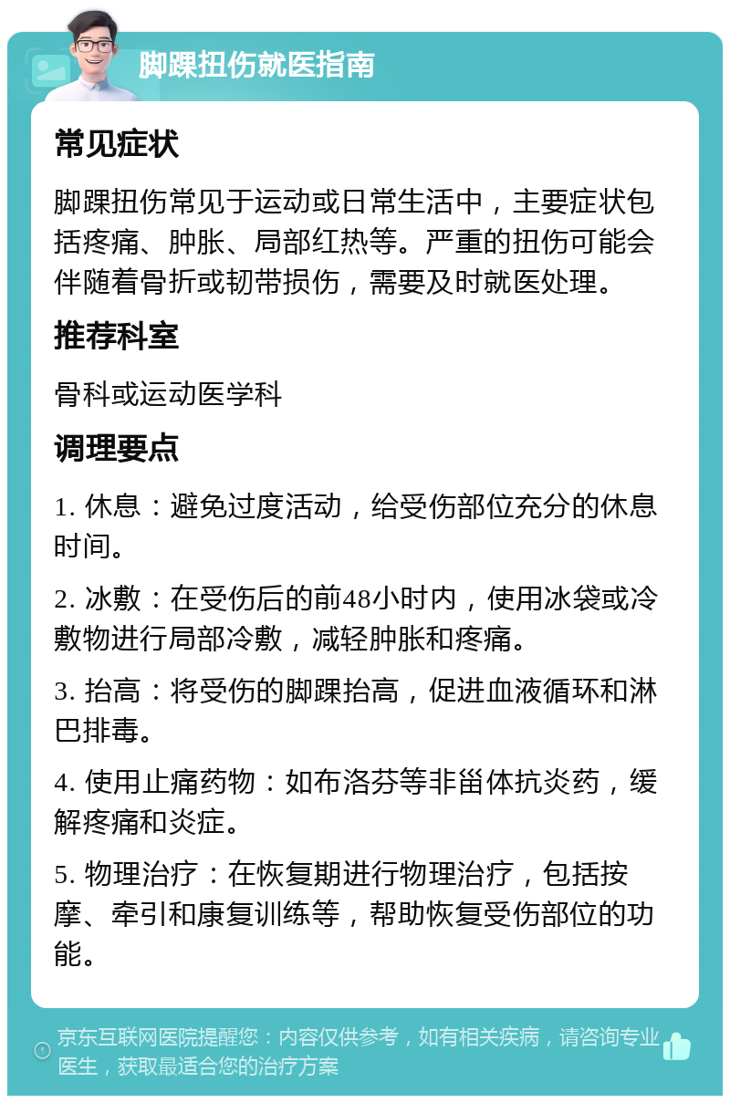 脚踝扭伤就医指南 常见症状 脚踝扭伤常见于运动或日常生活中，主要症状包括疼痛、肿胀、局部红热等。严重的扭伤可能会伴随着骨折或韧带损伤，需要及时就医处理。 推荐科室 骨科或运动医学科 调理要点 1. 休息：避免过度活动，给受伤部位充分的休息时间。 2. 冰敷：在受伤后的前48小时内，使用冰袋或冷敷物进行局部冷敷，减轻肿胀和疼痛。 3. 抬高：将受伤的脚踝抬高，促进血液循环和淋巴排毒。 4. 使用止痛药物：如布洛芬等非甾体抗炎药，缓解疼痛和炎症。 5. 物理治疗：在恢复期进行物理治疗，包括按摩、牵引和康复训练等，帮助恢复受伤部位的功能。