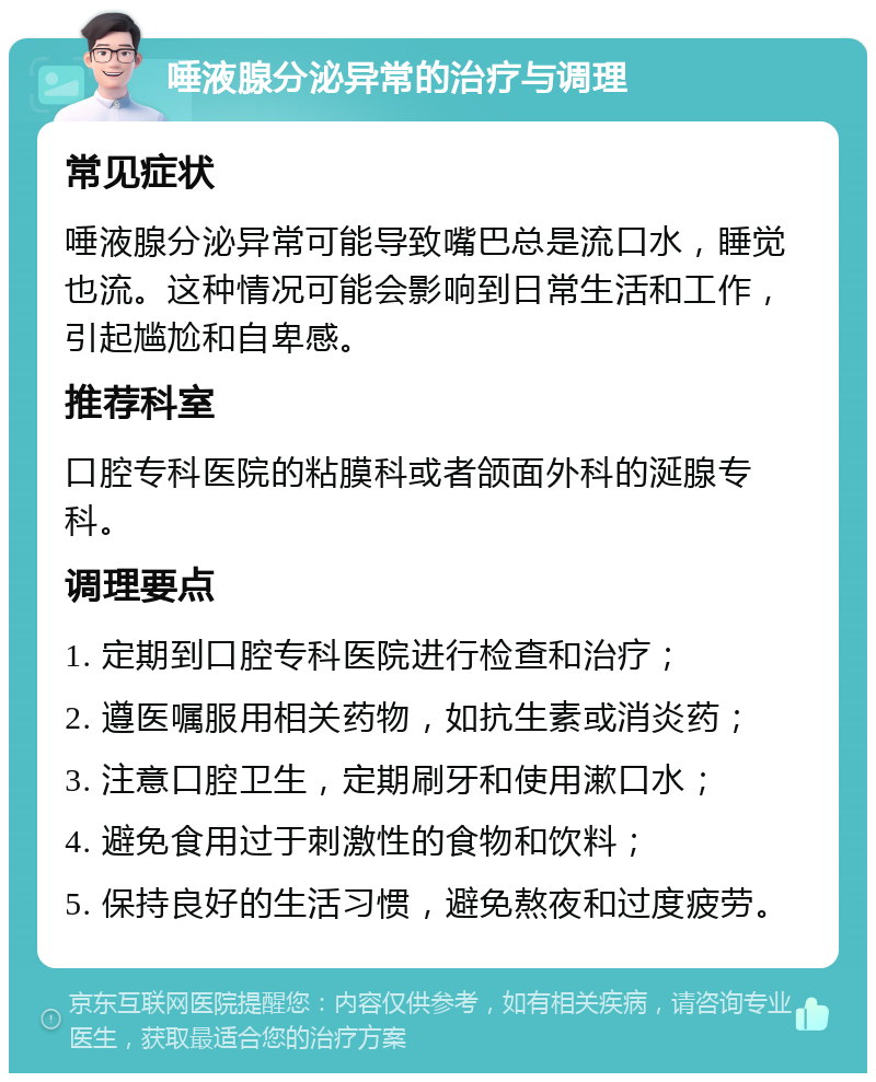 唾液腺分泌异常的治疗与调理 常见症状 唾液腺分泌异常可能导致嘴巴总是流口水，睡觉也流。这种情况可能会影响到日常生活和工作，引起尴尬和自卑感。 推荐科室 口腔专科医院的粘膜科或者颌面外科的涎腺专科。 调理要点 1. 定期到口腔专科医院进行检查和治疗； 2. 遵医嘱服用相关药物，如抗生素或消炎药； 3. 注意口腔卫生，定期刷牙和使用漱口水； 4. 避免食用过于刺激性的食物和饮料； 5. 保持良好的生活习惯，避免熬夜和过度疲劳。