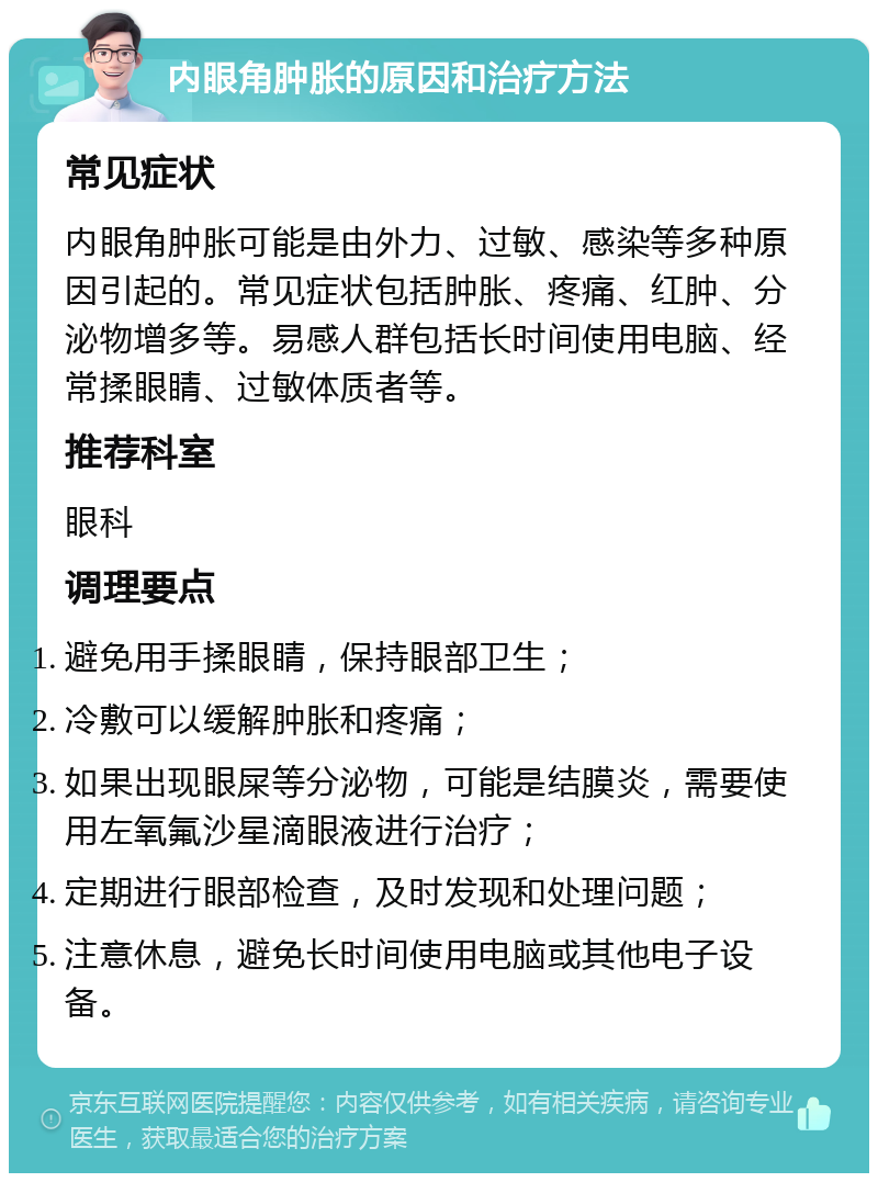 内眼角肿胀的原因和治疗方法 常见症状 内眼角肿胀可能是由外力、过敏、感染等多种原因引起的。常见症状包括肿胀、疼痛、红肿、分泌物增多等。易感人群包括长时间使用电脑、经常揉眼睛、过敏体质者等。 推荐科室 眼科 调理要点 避免用手揉眼睛，保持眼部卫生； 冷敷可以缓解肿胀和疼痛； 如果出现眼屎等分泌物，可能是结膜炎，需要使用左氧氟沙星滴眼液进行治疗； 定期进行眼部检查，及时发现和处理问题； 注意休息，避免长时间使用电脑或其他电子设备。