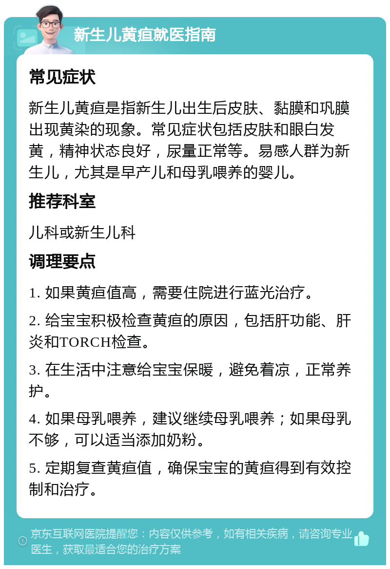 新生儿黄疸就医指南 常见症状 新生儿黄疸是指新生儿出生后皮肤、黏膜和巩膜出现黄染的现象。常见症状包括皮肤和眼白发黄，精神状态良好，尿量正常等。易感人群为新生儿，尤其是早产儿和母乳喂养的婴儿。 推荐科室 儿科或新生儿科 调理要点 1. 如果黄疸值高，需要住院进行蓝光治疗。 2. 给宝宝积极检查黄疸的原因，包括肝功能、肝炎和TORCH检查。 3. 在生活中注意给宝宝保暖，避免着凉，正常养护。 4. 如果母乳喂养，建议继续母乳喂养；如果母乳不够，可以适当添加奶粉。 5. 定期复查黄疸值，确保宝宝的黄疸得到有效控制和治疗。