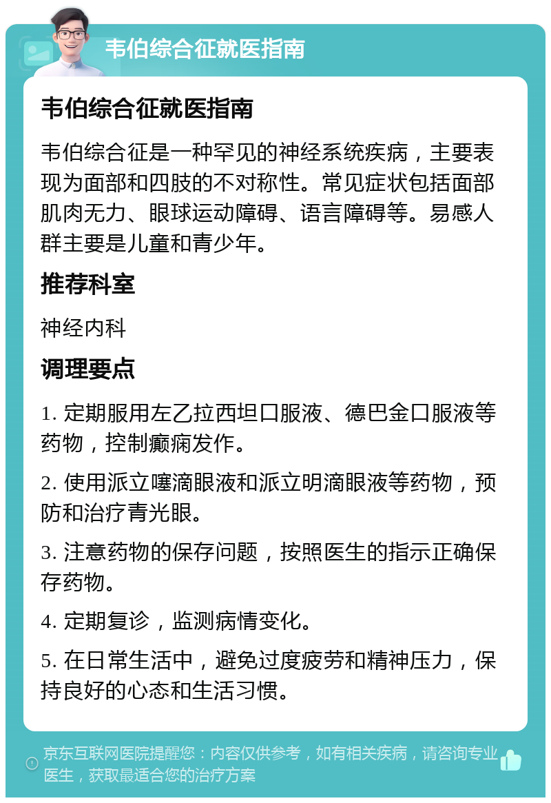 韦伯综合征就医指南 韦伯综合征就医指南 韦伯综合征是一种罕见的神经系统疾病，主要表现为面部和四肢的不对称性。常见症状包括面部肌肉无力、眼球运动障碍、语言障碍等。易感人群主要是儿童和青少年。 推荐科室 神经内科 调理要点 1. 定期服用左乙拉西坦口服液、德巴金口服液等药物，控制癫痫发作。 2. 使用派立噻滴眼液和派立明滴眼液等药物，预防和治疗青光眼。 3. 注意药物的保存问题，按照医生的指示正确保存药物。 4. 定期复诊，监测病情变化。 5. 在日常生活中，避免过度疲劳和精神压力，保持良好的心态和生活习惯。