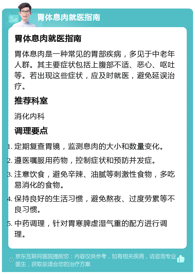 胃体息肉就医指南 胃体息肉就医指南 胃体息肉是一种常见的胃部疾病，多见于中老年人群。其主要症状包括上腹部不适、恶心、呕吐等。若出现这些症状，应及时就医，避免延误治疗。 推荐科室 消化内科 调理要点 定期复查胃镜，监测息肉的大小和数量变化。 遵医嘱服用药物，控制症状和预防并发症。 注意饮食，避免辛辣、油腻等刺激性食物，多吃易消化的食物。 保持良好的生活习惯，避免熬夜、过度劳累等不良习惯。 中药调理，针对胃寒脾虚湿气重的配方进行调理。