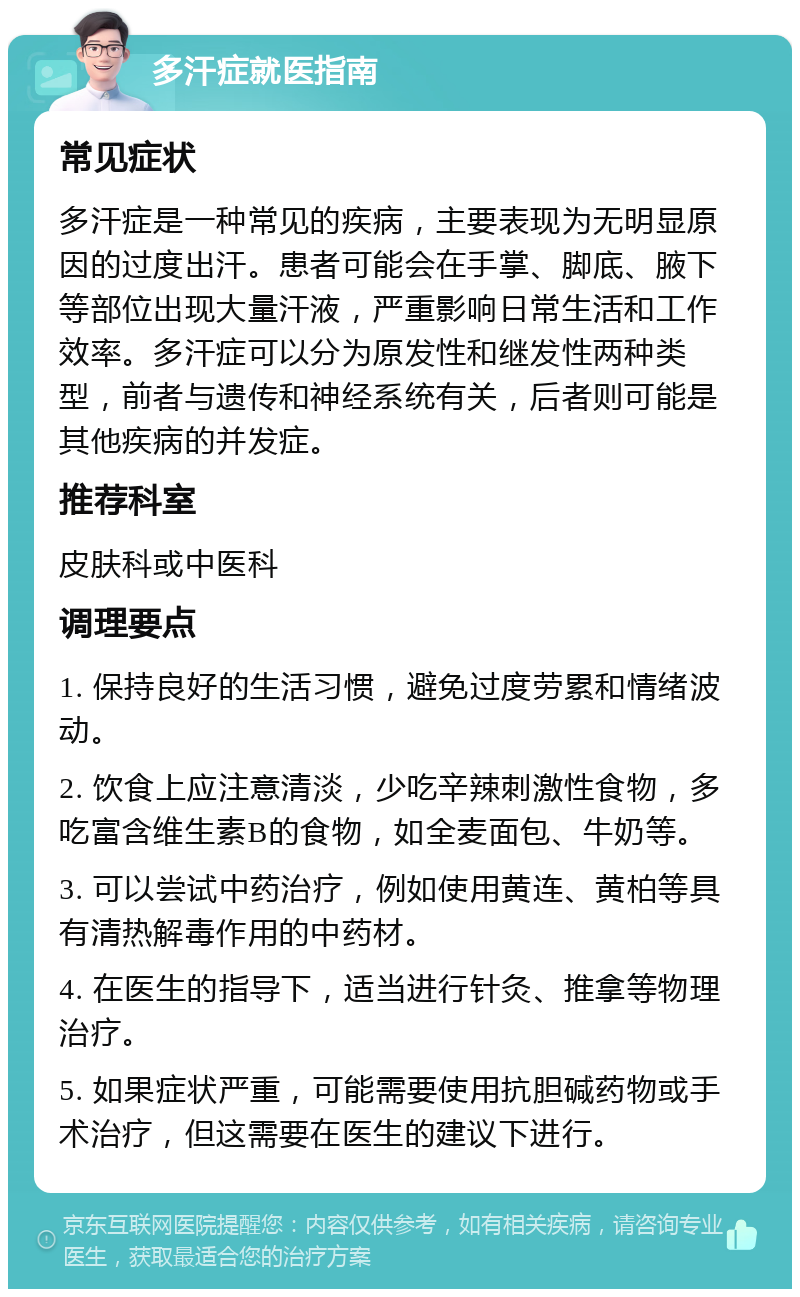 多汗症就医指南 常见症状 多汗症是一种常见的疾病，主要表现为无明显原因的过度出汗。患者可能会在手掌、脚底、腋下等部位出现大量汗液，严重影响日常生活和工作效率。多汗症可以分为原发性和继发性两种类型，前者与遗传和神经系统有关，后者则可能是其他疾病的并发症。 推荐科室 皮肤科或中医科 调理要点 1. 保持良好的生活习惯，避免过度劳累和情绪波动。 2. 饮食上应注意清淡，少吃辛辣刺激性食物，多吃富含维生素B的食物，如全麦面包、牛奶等。 3. 可以尝试中药治疗，例如使用黄连、黄柏等具有清热解毒作用的中药材。 4. 在医生的指导下，适当进行针灸、推拿等物理治疗。 5. 如果症状严重，可能需要使用抗胆碱药物或手术治疗，但这需要在医生的建议下进行。