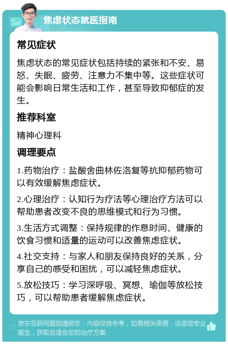 焦虑状态就医指南 常见症状 焦虑状态的常见症状包括持续的紧张和不安、易怒、失眠、疲劳、注意力不集中等。这些症状可能会影响日常生活和工作，甚至导致抑郁症的发生。 推荐科室 精神心理科 调理要点 1.药物治疗：盐酸舍曲林佐洛复等抗抑郁药物可以有效缓解焦虑症状。 2.心理治疗：认知行为疗法等心理治疗方法可以帮助患者改变不良的思维模式和行为习惯。 3.生活方式调整：保持规律的作息时间、健康的饮食习惯和适量的运动可以改善焦虑症状。 4.社交支持：与家人和朋友保持良好的关系，分享自己的感受和困扰，可以减轻焦虑症状。 5.放松技巧：学习深呼吸、冥想、瑜伽等放松技巧，可以帮助患者缓解焦虑症状。