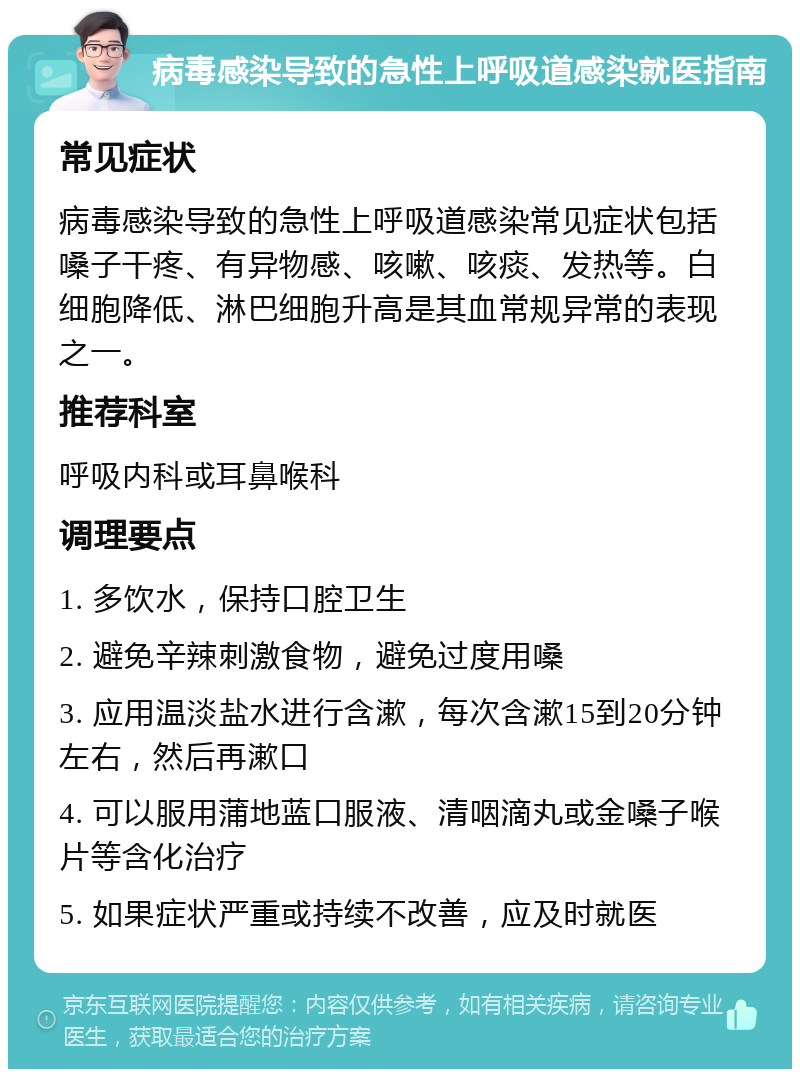 病毒感染导致的急性上呼吸道感染就医指南 常见症状 病毒感染导致的急性上呼吸道感染常见症状包括嗓子干疼、有异物感、咳嗽、咳痰、发热等。白细胞降低、淋巴细胞升高是其血常规异常的表现之一。 推荐科室 呼吸内科或耳鼻喉科 调理要点 1. 多饮水，保持口腔卫生 2. 避免辛辣刺激食物，避免过度用嗓 3. 应用温淡盐水进行含漱，每次含漱15到20分钟左右，然后再漱口 4. 可以服用蒲地蓝口服液、清咽滴丸或金嗓子喉片等含化治疗 5. 如果症状严重或持续不改善，应及时就医