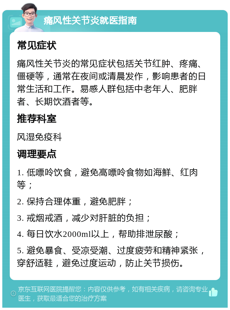 痛风性关节炎就医指南 常见症状 痛风性关节炎的常见症状包括关节红肿、疼痛、僵硬等，通常在夜间或清晨发作，影响患者的日常生活和工作。易感人群包括中老年人、肥胖者、长期饮酒者等。 推荐科室 风湿免疫科 调理要点 1. 低嘌呤饮食，避免高嘌呤食物如海鲜、红肉等； 2. 保持合理体重，避免肥胖； 3. 戒烟戒酒，减少对肝脏的负担； 4. 每日饮水2000ml以上，帮助排泄尿酸； 5. 避免暴食、受凉受潮、过度疲劳和精神紧张，穿舒适鞋，避免过度运动，防止关节损伤。