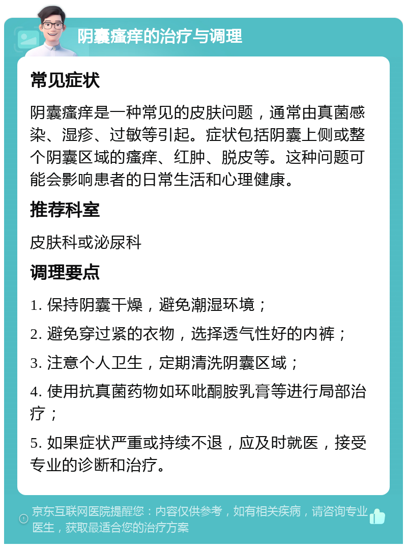 阴囊瘙痒的治疗与调理 常见症状 阴囊瘙痒是一种常见的皮肤问题，通常由真菌感染、湿疹、过敏等引起。症状包括阴囊上侧或整个阴囊区域的瘙痒、红肿、脱皮等。这种问题可能会影响患者的日常生活和心理健康。 推荐科室 皮肤科或泌尿科 调理要点 1. 保持阴囊干燥，避免潮湿环境； 2. 避免穿过紧的衣物，选择透气性好的内裤； 3. 注意个人卫生，定期清洗阴囊区域； 4. 使用抗真菌药物如环吡酮胺乳膏等进行局部治疗； 5. 如果症状严重或持续不退，应及时就医，接受专业的诊断和治疗。