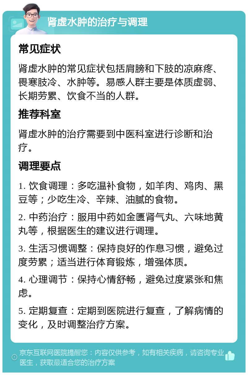 肾虚水肿的治疗与调理 常见症状 肾虚水肿的常见症状包括肩膀和下肢的凉麻疼、畏寒肢冷、水肿等。易感人群主要是体质虚弱、长期劳累、饮食不当的人群。 推荐科室 肾虚水肿的治疗需要到中医科室进行诊断和治疗。 调理要点 1. 饮食调理：多吃温补食物，如羊肉、鸡肉、黑豆等；少吃生冷、辛辣、油腻的食物。 2. 中药治疗：服用中药如金匮肾气丸、六味地黄丸等，根据医生的建议进行调理。 3. 生活习惯调整：保持良好的作息习惯，避免过度劳累；适当进行体育锻炼，增强体质。 4. 心理调节：保持心情舒畅，避免过度紧张和焦虑。 5. 定期复查：定期到医院进行复查，了解病情的变化，及时调整治疗方案。