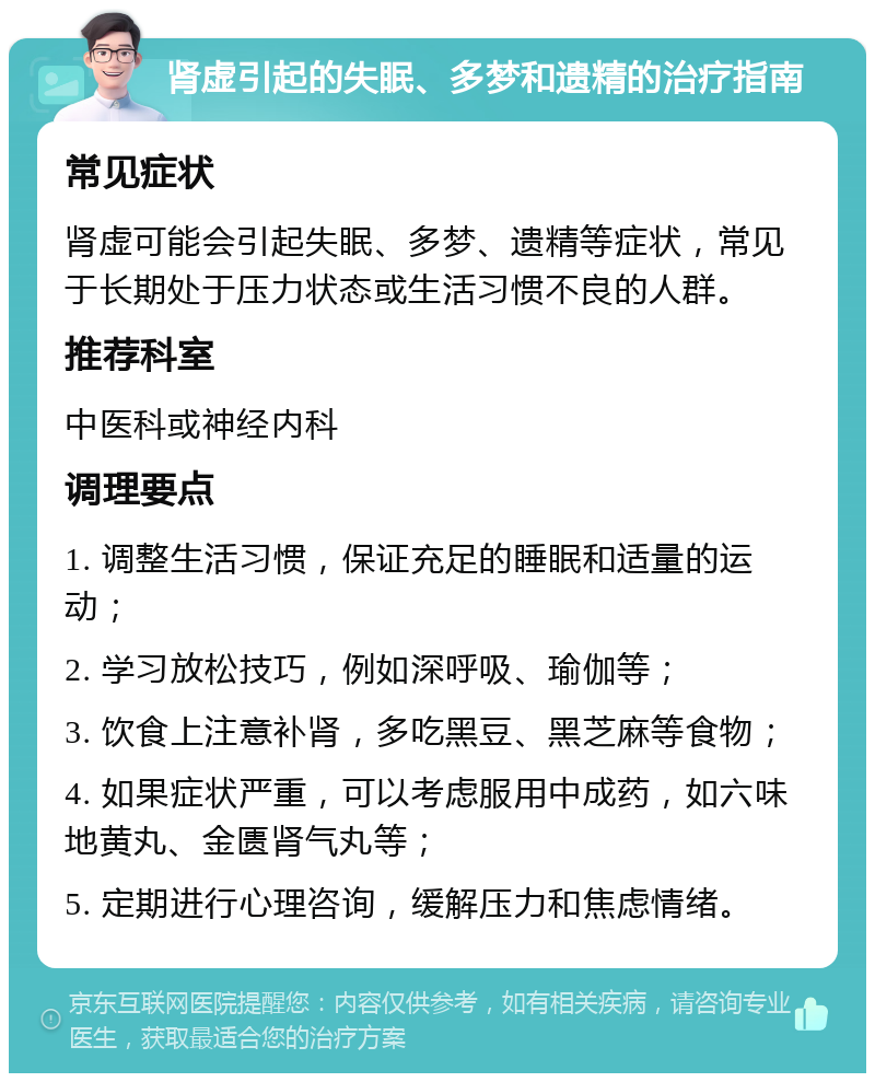 肾虚引起的失眠、多梦和遗精的治疗指南 常见症状 肾虚可能会引起失眠、多梦、遗精等症状，常见于长期处于压力状态或生活习惯不良的人群。 推荐科室 中医科或神经内科 调理要点 1. 调整生活习惯，保证充足的睡眠和适量的运动； 2. 学习放松技巧，例如深呼吸、瑜伽等； 3. 饮食上注意补肾，多吃黑豆、黑芝麻等食物； 4. 如果症状严重，可以考虑服用中成药，如六味地黄丸、金匮肾气丸等； 5. 定期进行心理咨询，缓解压力和焦虑情绪。