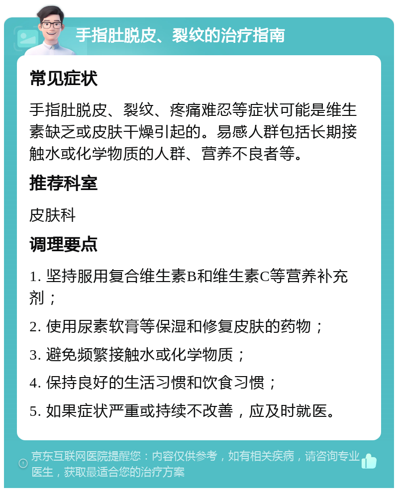 手指肚脱皮、裂纹的治疗指南 常见症状 手指肚脱皮、裂纹、疼痛难忍等症状可能是维生素缺乏或皮肤干燥引起的。易感人群包括长期接触水或化学物质的人群、营养不良者等。 推荐科室 皮肤科 调理要点 1. 坚持服用复合维生素B和维生素C等营养补充剂； 2. 使用尿素软膏等保湿和修复皮肤的药物； 3. 避免频繁接触水或化学物质； 4. 保持良好的生活习惯和饮食习惯； 5. 如果症状严重或持续不改善，应及时就医。