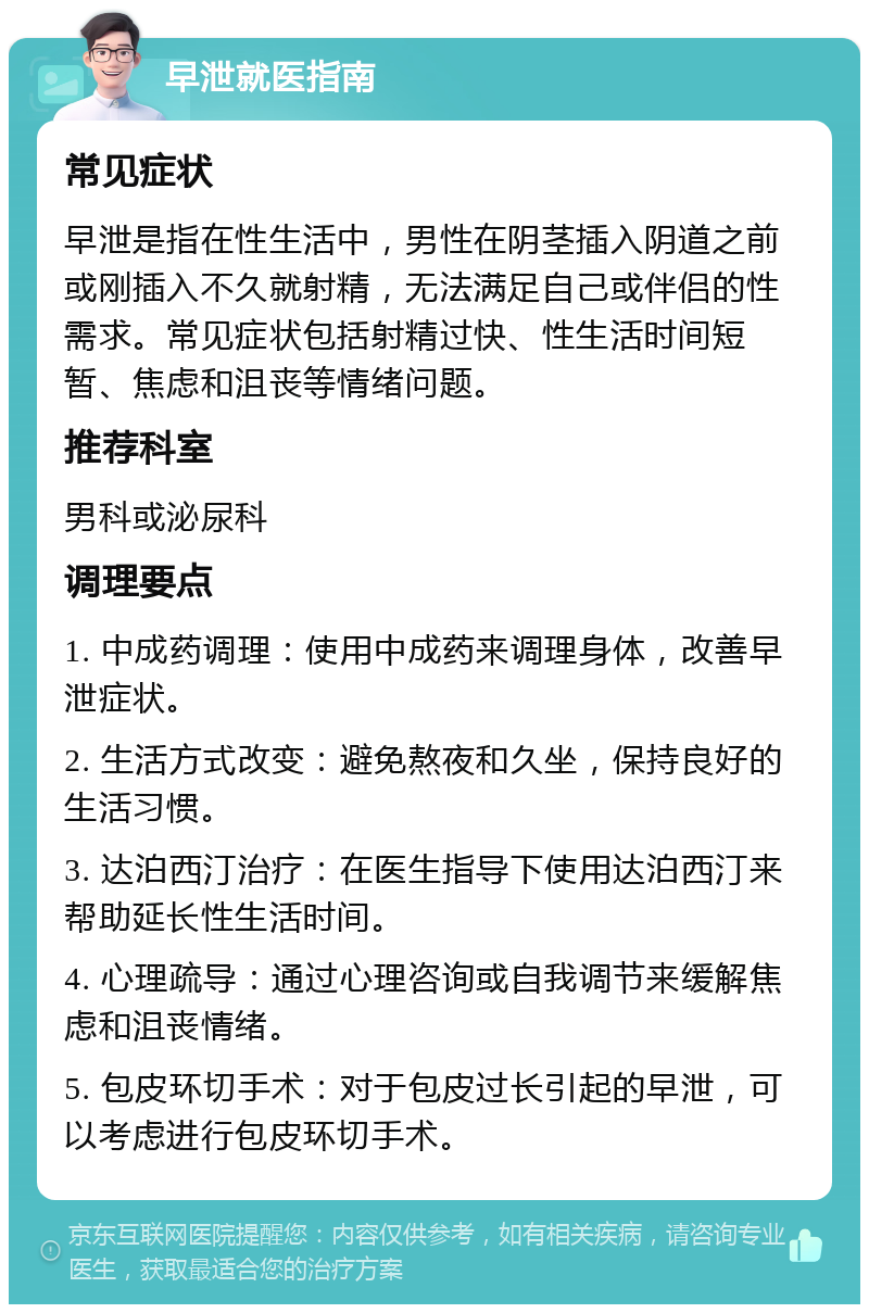 早泄就医指南 常见症状 早泄是指在性生活中，男性在阴茎插入阴道之前或刚插入不久就射精，无法满足自己或伴侣的性需求。常见症状包括射精过快、性生活时间短暂、焦虑和沮丧等情绪问题。 推荐科室 男科或泌尿科 调理要点 1. 中成药调理：使用中成药来调理身体，改善早泄症状。 2. 生活方式改变：避免熬夜和久坐，保持良好的生活习惯。 3. 达泊西汀治疗：在医生指导下使用达泊西汀来帮助延长性生活时间。 4. 心理疏导：通过心理咨询或自我调节来缓解焦虑和沮丧情绪。 5. 包皮环切手术：对于包皮过长引起的早泄，可以考虑进行包皮环切手术。