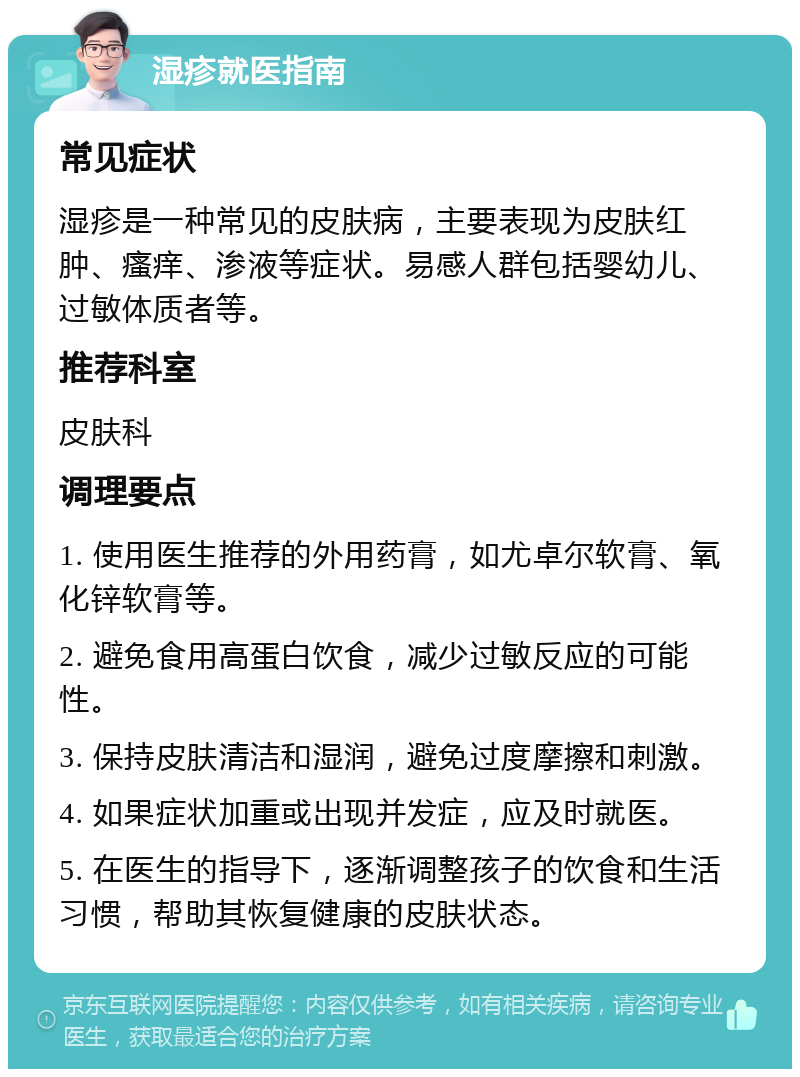 湿疹就医指南 常见症状 湿疹是一种常见的皮肤病，主要表现为皮肤红肿、瘙痒、渗液等症状。易感人群包括婴幼儿、过敏体质者等。 推荐科室 皮肤科 调理要点 1. 使用医生推荐的外用药膏，如尤卓尔软膏、氧化锌软膏等。 2. 避免食用高蛋白饮食，减少过敏反应的可能性。 3. 保持皮肤清洁和湿润，避免过度摩擦和刺激。 4. 如果症状加重或出现并发症，应及时就医。 5. 在医生的指导下，逐渐调整孩子的饮食和生活习惯，帮助其恢复健康的皮肤状态。