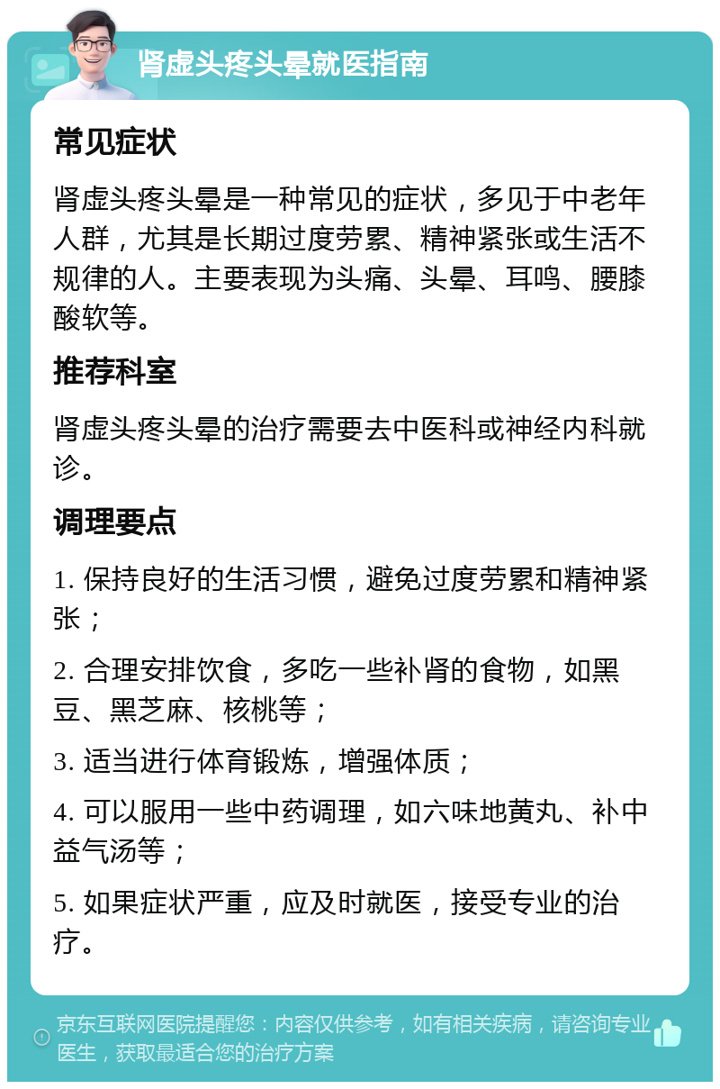 肾虚头疼头晕就医指南 常见症状 肾虚头疼头晕是一种常见的症状，多见于中老年人群，尤其是长期过度劳累、精神紧张或生活不规律的人。主要表现为头痛、头晕、耳鸣、腰膝酸软等。 推荐科室 肾虚头疼头晕的治疗需要去中医科或神经内科就诊。 调理要点 1. 保持良好的生活习惯，避免过度劳累和精神紧张； 2. 合理安排饮食，多吃一些补肾的食物，如黑豆、黑芝麻、核桃等； 3. 适当进行体育锻炼，增强体质； 4. 可以服用一些中药调理，如六味地黄丸、补中益气汤等； 5. 如果症状严重，应及时就医，接受专业的治疗。